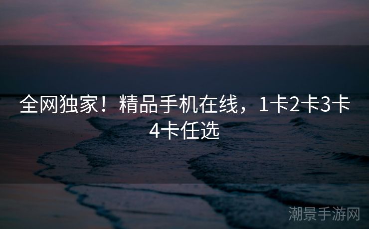 全网独家！精品手机在线，1卡2卡3卡4卡任选