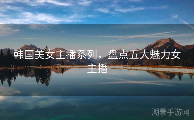 韩国美女主播系列，盘点五大魅力女主播