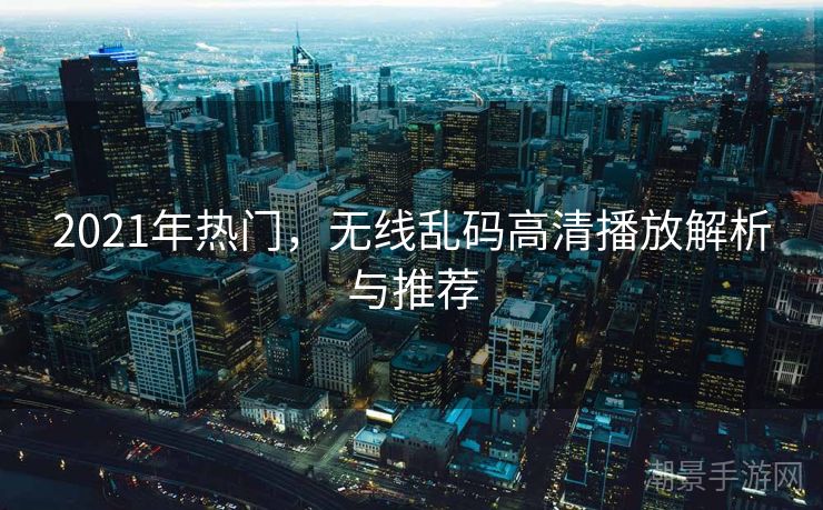 2021年热门，无线乱码高清播放解析与推荐