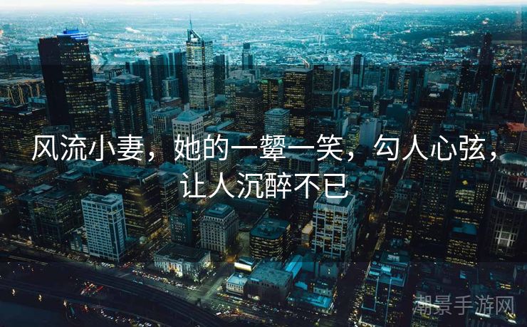 风流小妻，她的一颦一笑，勾人心弦，让人沉醉不已