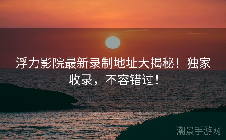 浮力影院最新录制地址大揭秘！独家收录，不容错过！