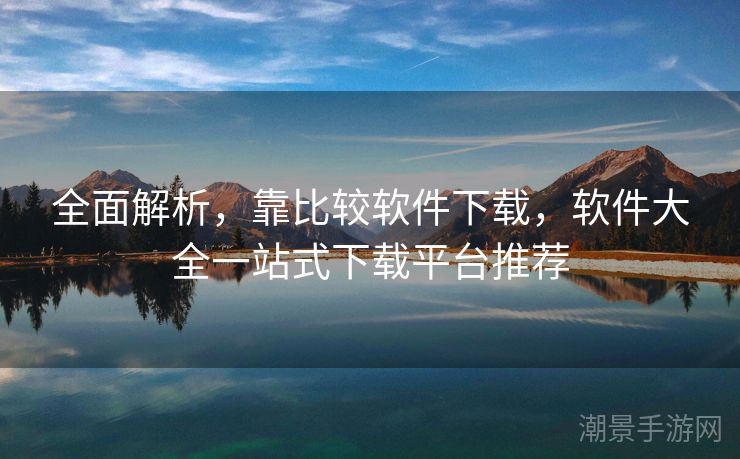 全面解析，靠比较软件下载，软件大全一站式下载平台推荐