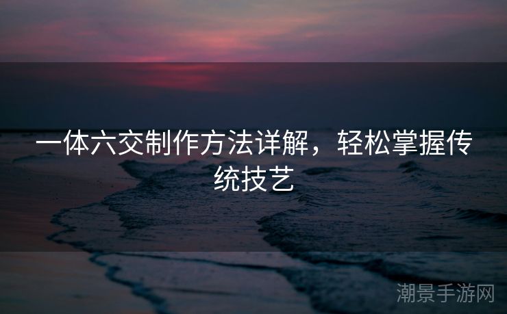 一体六交制作方法详解，轻松掌握传统技艺