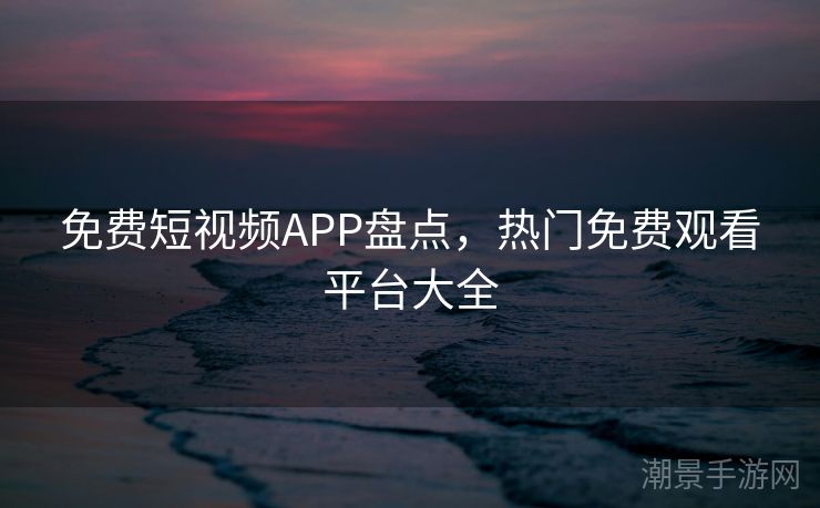 免费短视频APP盘点，热门免费观看平台大全