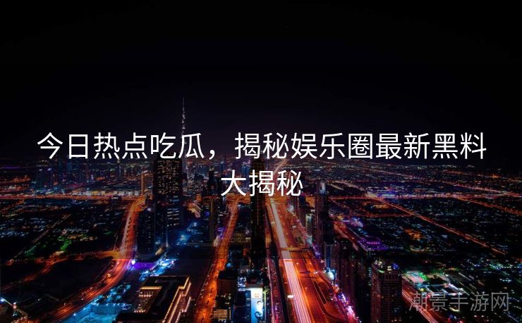 今日热点吃瓜，揭秘娱乐圈最新黑料大揭秘