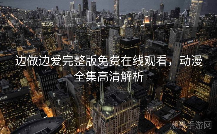 边做边爱完整版免费在线观看，动漫全集高清解析
