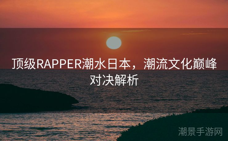 顶级RAPPER潮水日本，潮流文化巅峰对决解析