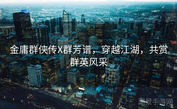 金庸群侠传X群芳谱，穿越江湖，共赏群英风采