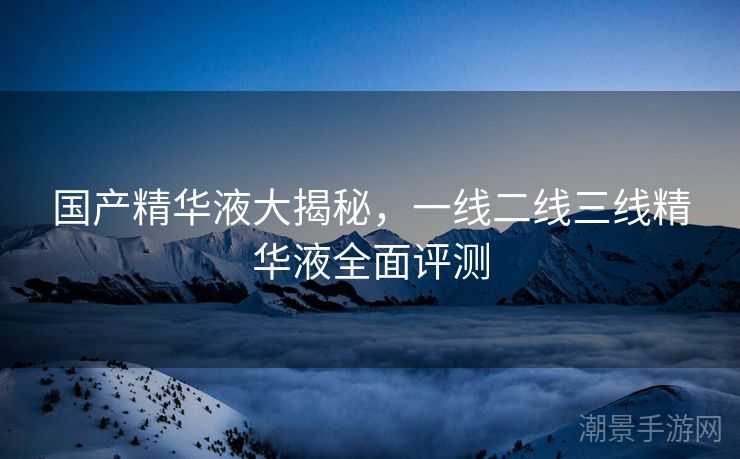 国产精华液大揭秘，一线二线三线精华液全面评测
