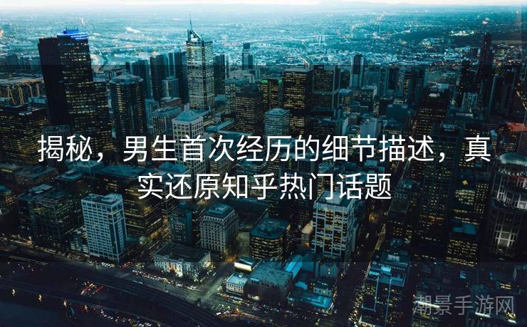 揭秘，男生首次经历的细节描述，真实还原知乎热门话题