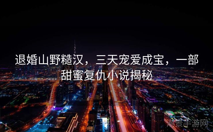 退婚山野糙汉，三天宠爱成宝，一部甜蜜复仇小说揭秘