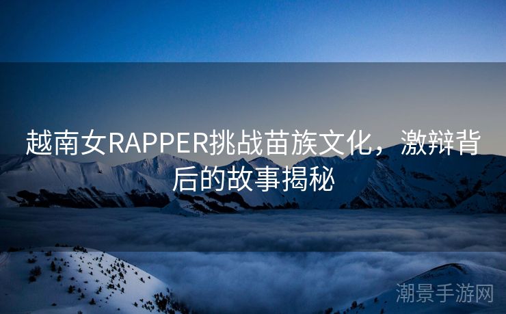 越南女RAPPER挑战苗族文化，激辩背后的故事揭秘