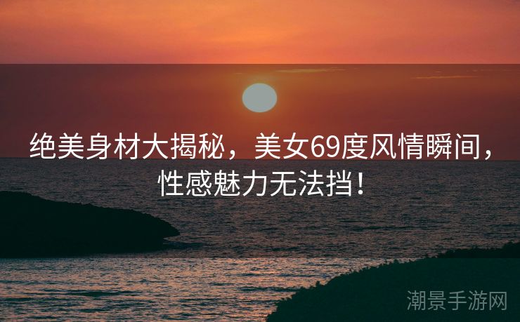 绝美身材大揭秘，美女69度风情瞬间，性感魅力无法挡！