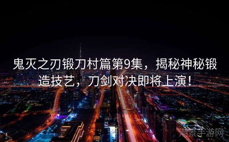 鬼灭之刃锻刀村篇第9集，揭秘神秘锻造技艺，刀剑对决即将上演！