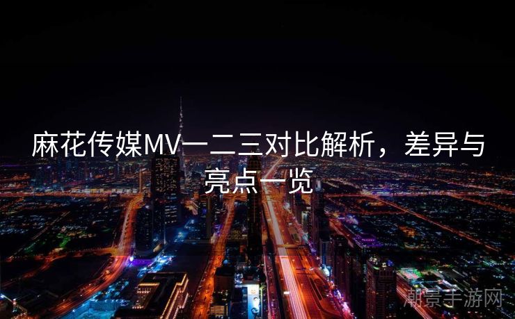 麻花传媒MV一二三对比解析，差异与亮点一览