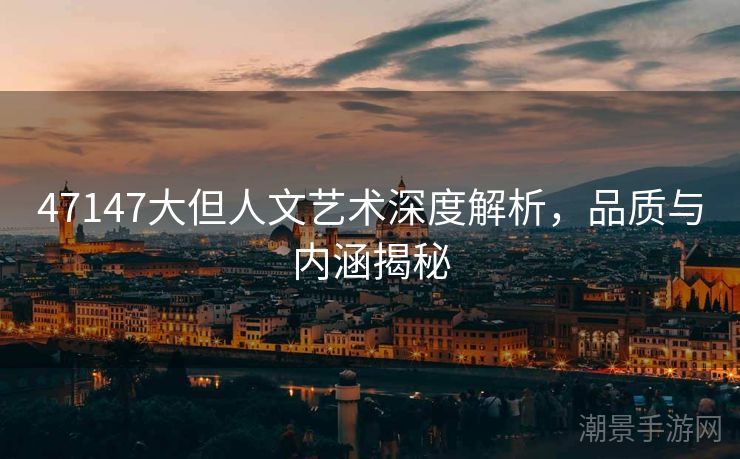 47147大但人文艺术深度解析，品质与内涵揭秘