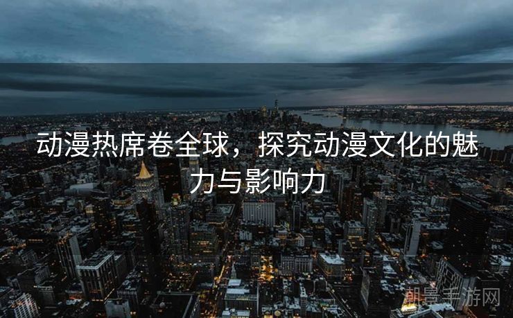动漫热席卷全球，探究动漫文化的魅力与影响力