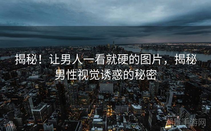 揭秘！让男人一看就硬的图片，揭秘男性视觉诱惑的秘密