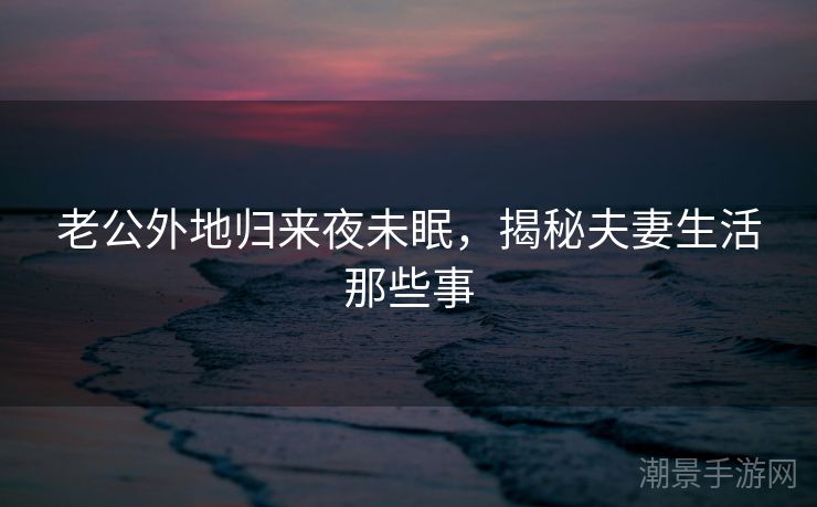 老公外地归来夜未眠，揭秘夫妻生活那些事