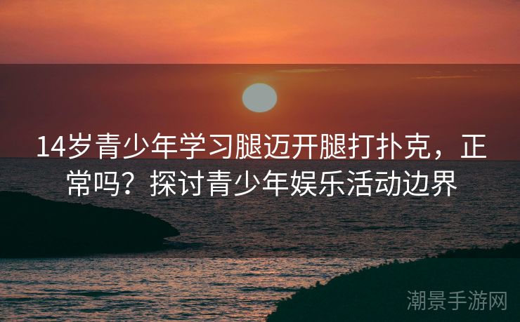 14岁青少年学习腿迈开腿打扑克，正常吗？探讨青少年娱乐活动边界