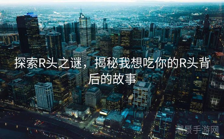 探索R头之谜，揭秘我想吃你的R头背后的故事