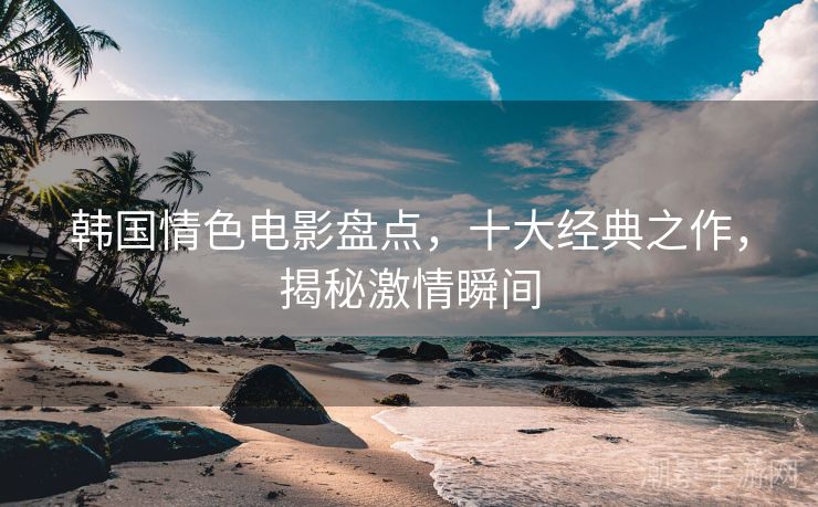 韩国情色电影盘点，十大经典之作，揭秘激情瞬间