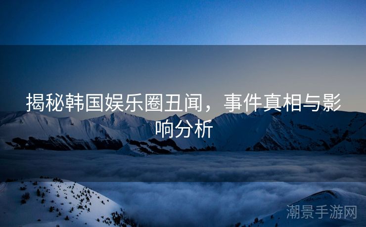 揭秘韩国娱乐圈丑闻，事件真相与影响分析