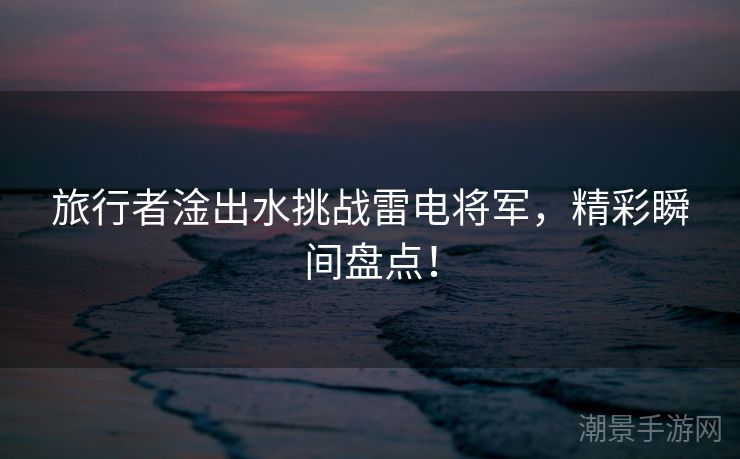 旅行者淦出水挑战雷电将军，精彩瞬间盘点！
