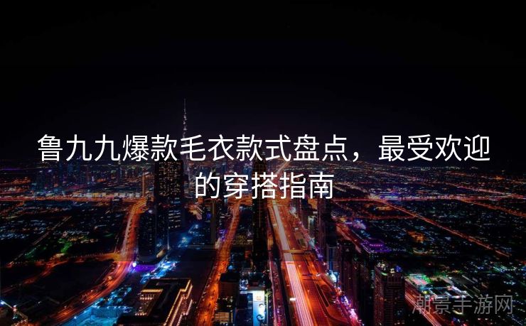 鲁九九爆款毛衣款式盘点，最受欢迎的穿搭指南