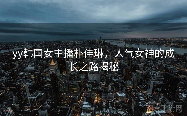 yy韩国女主播朴佳琳，人气女神的成长之路揭秘