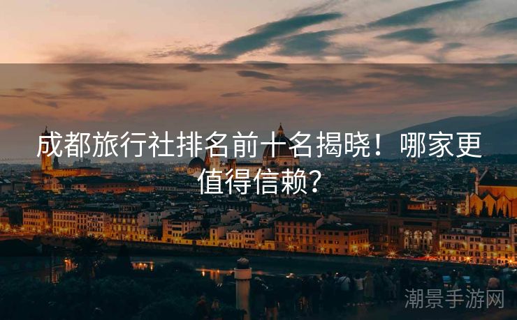成都旅行社排名前十名揭晓！哪家更值得信赖？