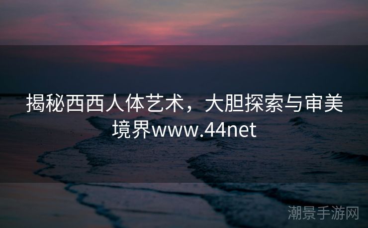 揭秘西西人体艺术，大胆探索与审美境界www.44net