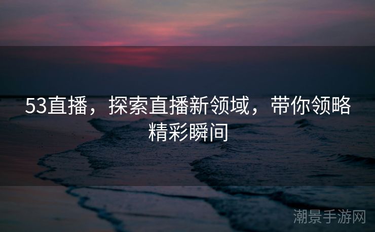 53直播，探索直播新领域，带你领略精彩瞬间