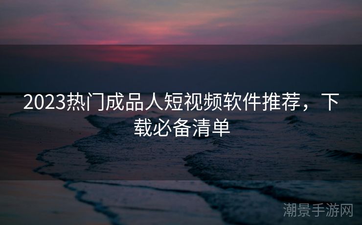 2023热门成品人短视频软件推荐，下载必备清单