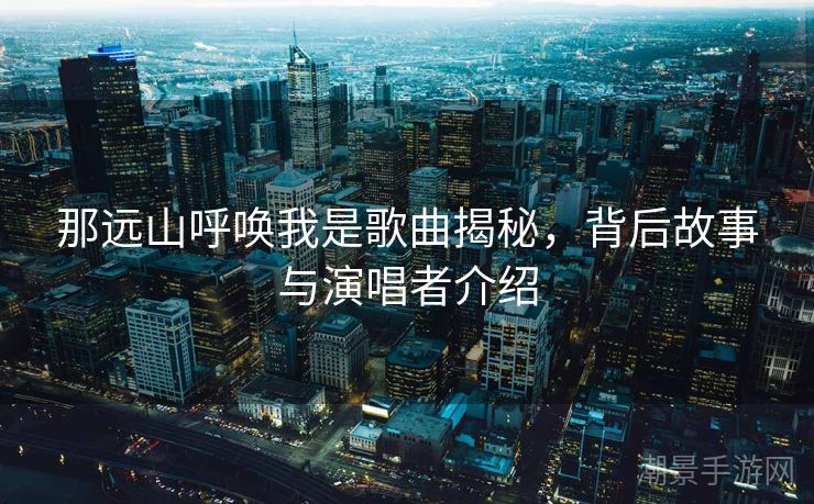 那远山呼唤我是歌曲揭秘，背后故事与演唱者介绍