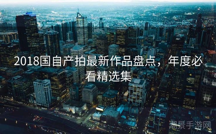 2018国自产拍最新作品盘点，年度必看精选集