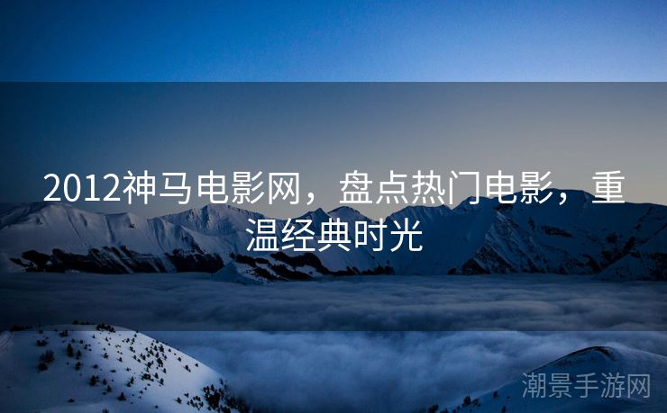 2012神马电影网，盘点热门电影，重温经典时光