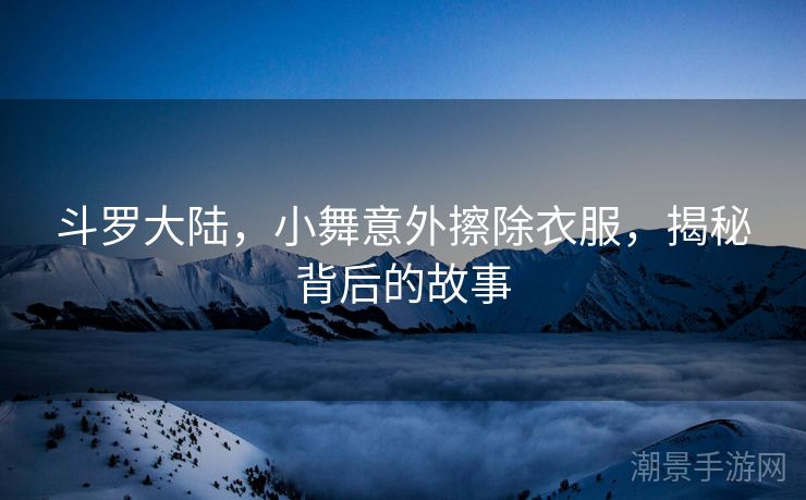 斗罗大陆，小舞意外擦除衣服，揭秘背后的故事