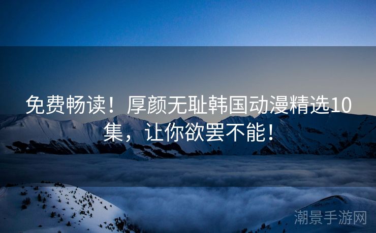 免费畅读！厚颜无耻韩国动漫精选10集，让你欲罢不能！