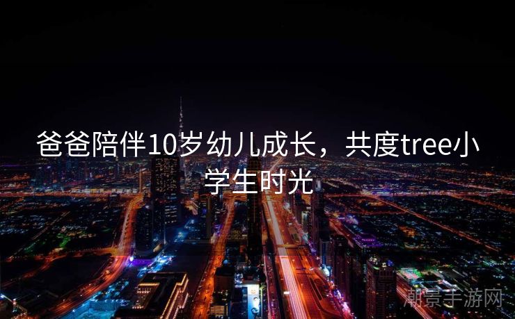 爸爸陪伴10岁幼儿成长，共度tree小学生时光
