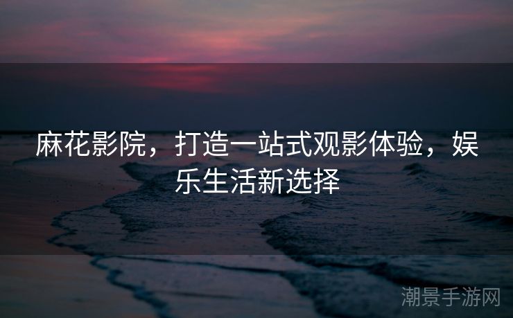 麻花影院，打造一站式观影体验，娱乐生活新选择