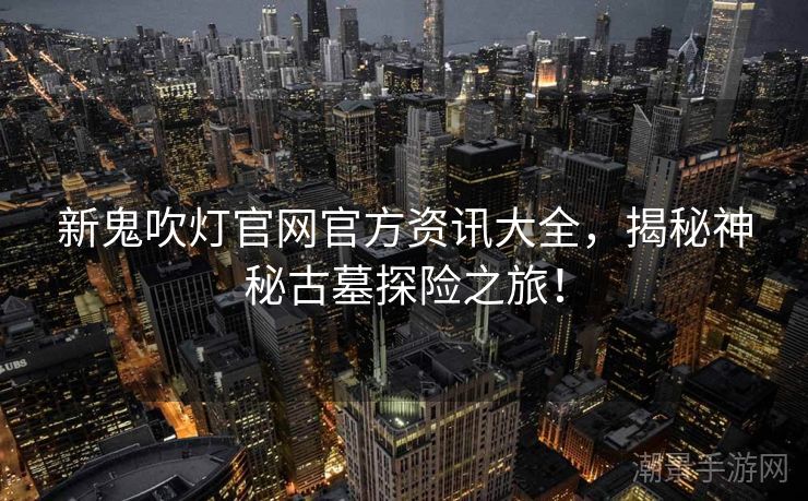 新鬼吹灯官网官方资讯大全，揭秘神秘古墓探险之旅！