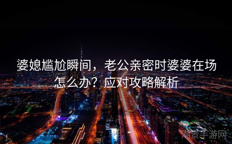 婆媳尴尬瞬间，老公亲密时婆婆在场怎么办？应对攻略解析