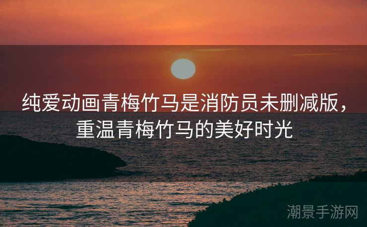 纯爱动画青梅竹马是消防员未删减版，重温青梅竹马的美好时光