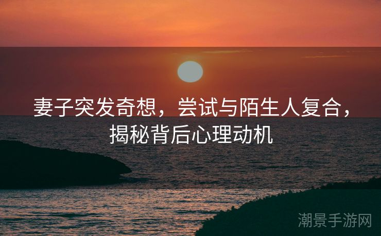 妻子突发奇想，尝试与陌生人复合，揭秘背后心理动机