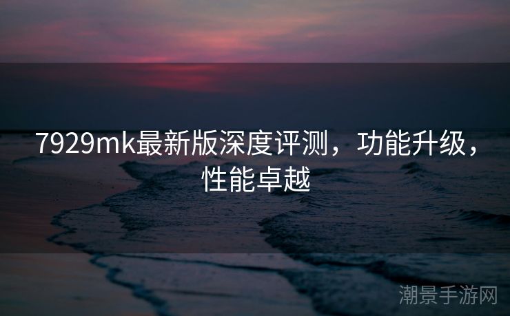 7929mk最新版深度评测，功能升级，性能卓越