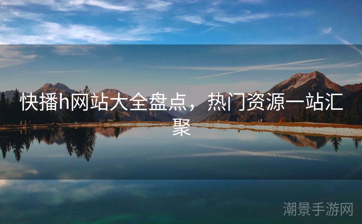 快播h网站大全盘点，热门资源一站汇聚