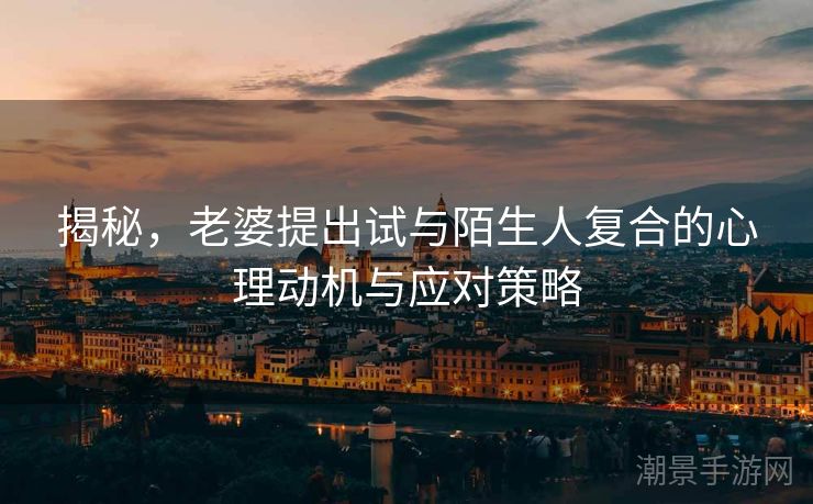 揭秘，老婆提出试与陌生人复合的心理动机与应对策略