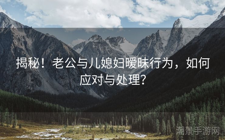 揭秘！老公与儿媳妇暧昧行为，如何应对与处理？