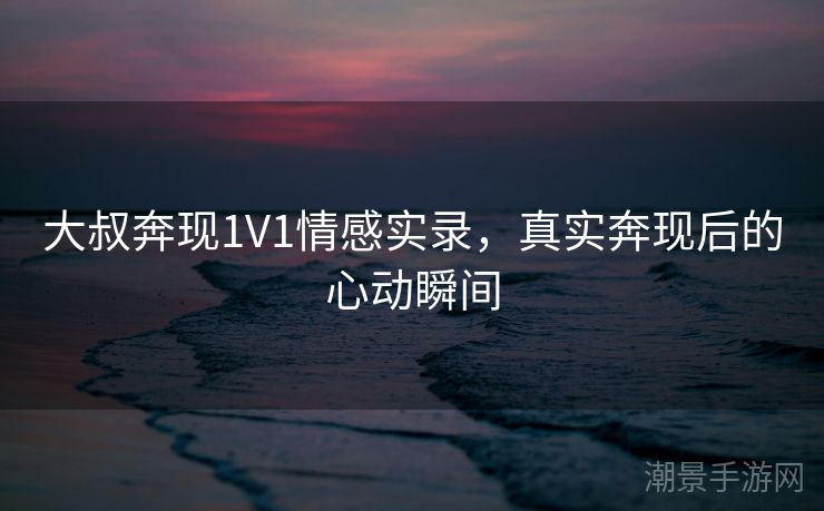 大叔奔现1V1情感实录，真实奔现后的心动瞬间